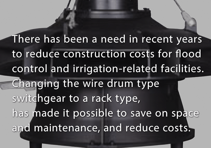 There has been a need in recent years to reduce construction costs for flood control and irrigation-related facilities. Changing the wire drum type switchgear to a rack type, has made it possible to save on space and maintenance, and reduce costs.
